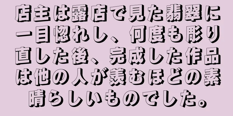 店主は露店で見た翡翠に一目惚れし、何度も彫り直した後、完成した作品は他の人が羨むほどの素晴らしいものでした。