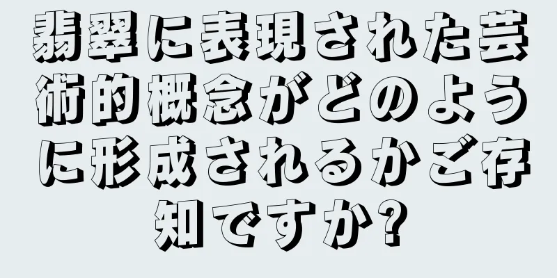 翡翠に表現された芸術的概念がどのように形成されるかご存知ですか?
