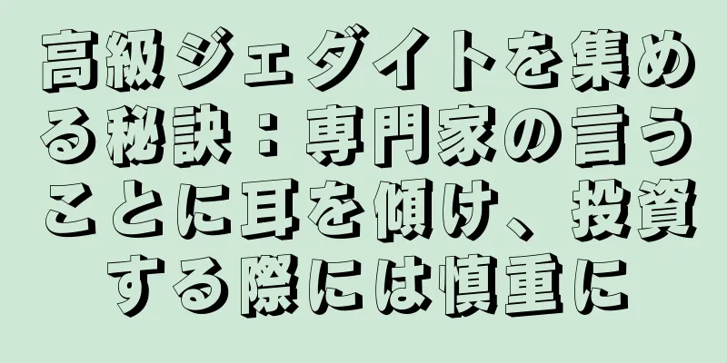 高級ジェダイトを集める秘訣：専門家の言うことに耳を傾け、投資する際には慎重に