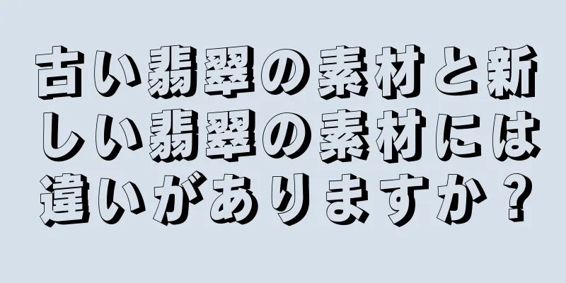 古い翡翠の素材と新しい翡翠の素材には違いがありますか？