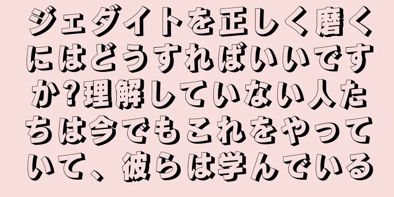 ジェダイトを正しく磨くにはどうすればいいですか?理解していない人たちは今でもこれをやっていて、彼らは学んでいる