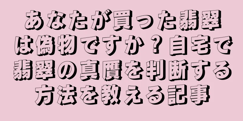 あなたが買った翡翠は偽物ですか？自宅で翡翠の真贋を判断する方法を教える記事