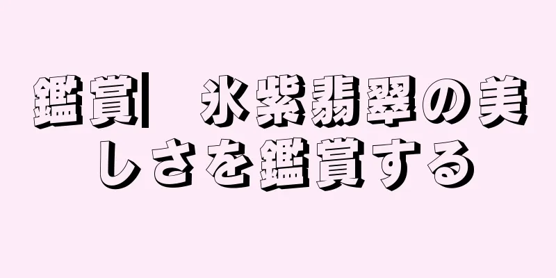 鑑賞▏氷紫翡翠の美しさを鑑賞する