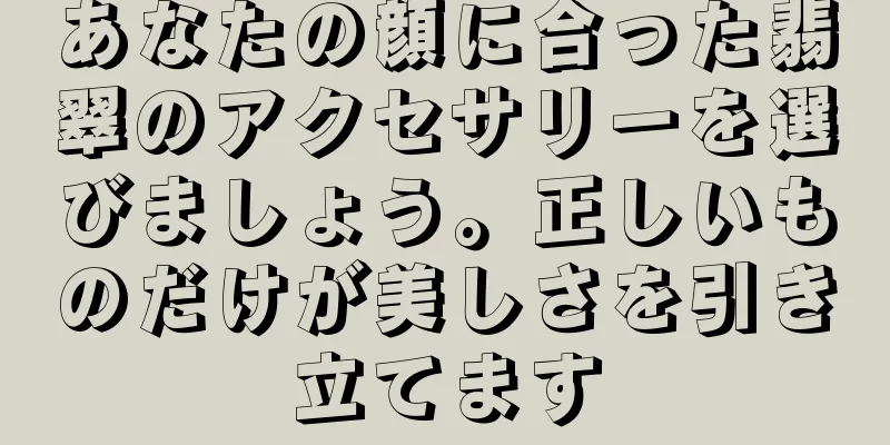 あなたの顔に合った翡翠のアクセサリーを選びましょう。正しいものだけが美しさを引き立てます