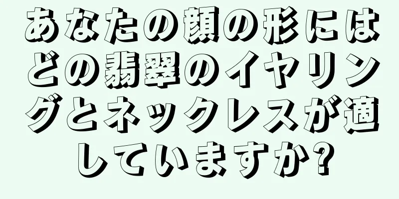 あなたの顔の形にはどの翡翠のイヤリングとネックレスが適していますか?
