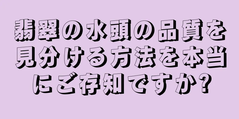 翡翠の水頭の品質を見分ける方法を本当にご存知ですか?