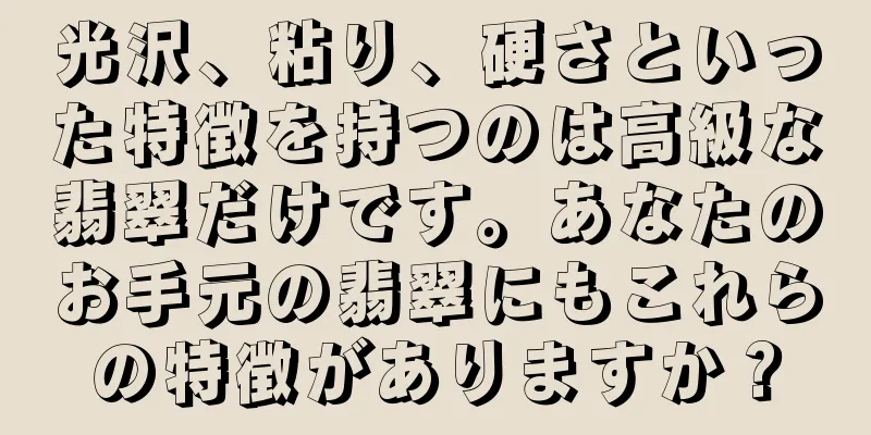 光沢、粘り、硬さといった特徴を持つのは高級な翡翠だけです。あなたのお手元の翡翠にもこれらの特徴がありますか？