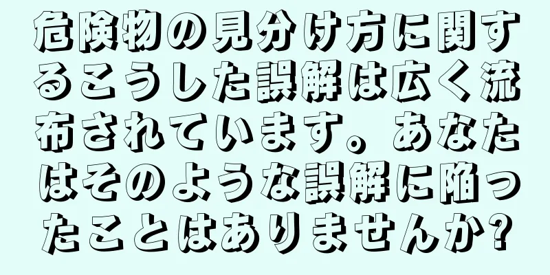 危険物の見分け方に関するこうした誤解は広く流布されています。あなたはそのような誤解に陥ったことはありませんか?