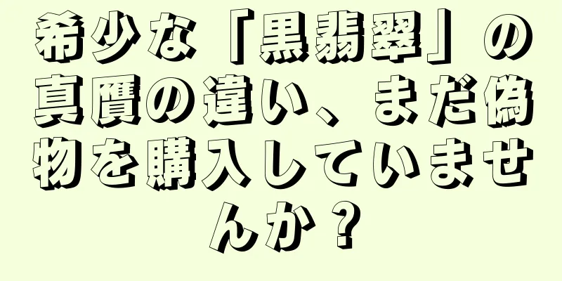 希少な「黒翡翠」の真贋の違い、まだ偽物を購入していませんか？