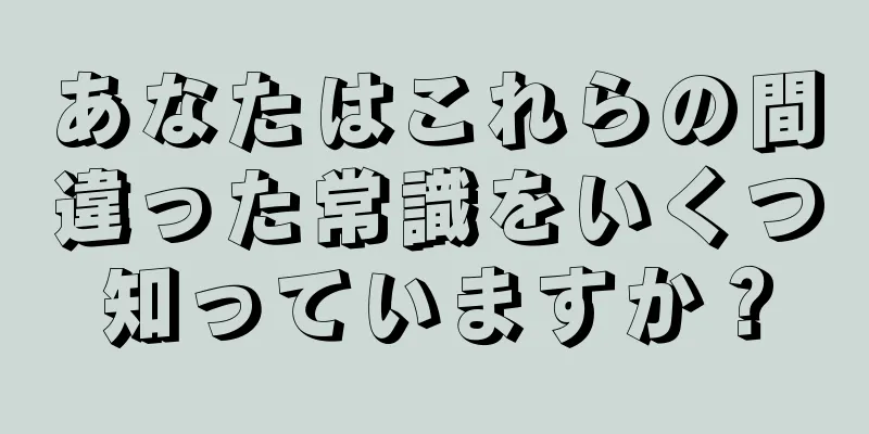 あなたはこれらの間違った常識をいくつ知っていますか？