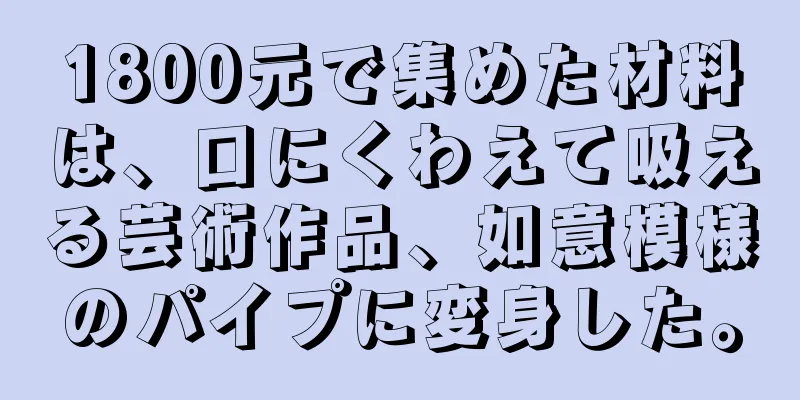 1800元で集めた材料は、口にくわえて吸える芸術作品、如意模様のパイプに変身した。