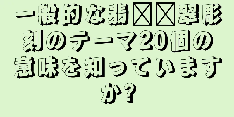 一般的な翡​​翠彫刻のテーマ20個の意味を知っていますか?