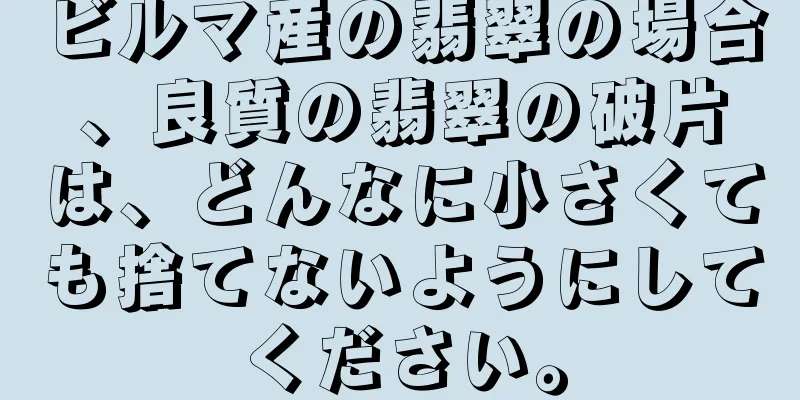 ビルマ産の翡翠の場合、良質の翡翠の破片は、どんなに小さくても捨てないようにしてください。
