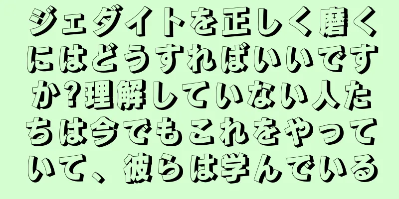 ジェダイトを正しく磨くにはどうすればいいですか?理解していない人たちは今でもこれをやっていて、彼らは学んでいる