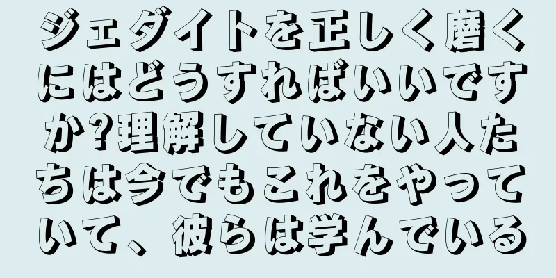 ジェダイトを正しく磨くにはどうすればいいですか?理解していない人たちは今でもこれをやっていて、彼らは学んでいる