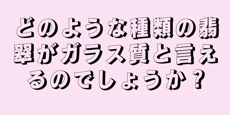 どのような種類の翡翠がガラス質と言えるのでしょうか？