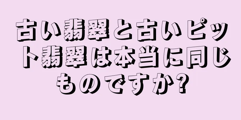 古い翡翠と古いピット翡翠は本当に同じものですか?