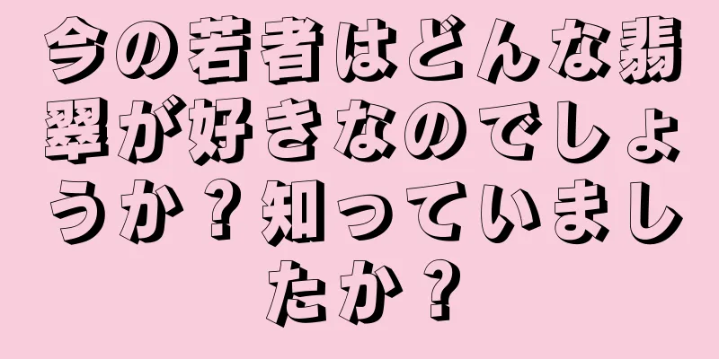 今の若者はどんな翡翠が好きなのでしょうか？知っていましたか？