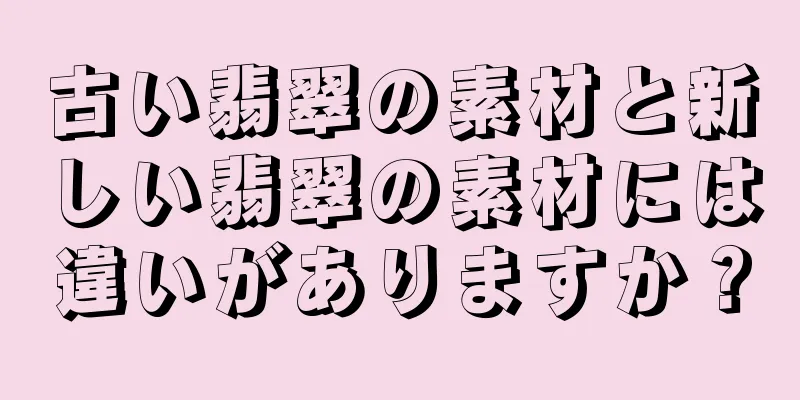 古い翡翠の素材と新しい翡翠の素材には違いがありますか？