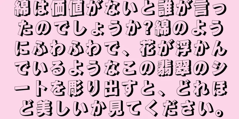 綿は価値がないと誰が言ったのでしょうか?綿のようにふわふわで、花が浮かんでいるようなこの翡翠のシートを彫り出すと、どれほど美しいか見てください。