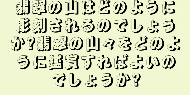 翡翠の山はどのように彫刻されるのでしょうか?翡翠の山々をどのように鑑賞すればよいのでしょうか?