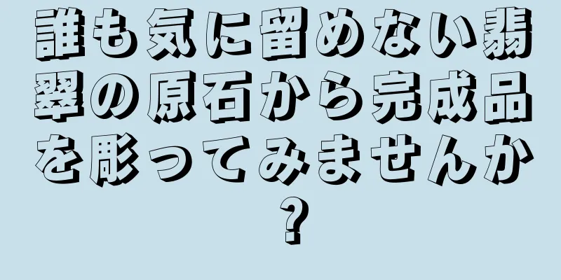誰も気に留めない翡翠の原石から完成品を彫ってみませんか？