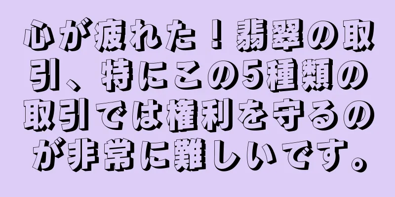 心が疲れた！翡翠の取引、特にこの5種類の取引では権利を守るのが非常に難しいです。