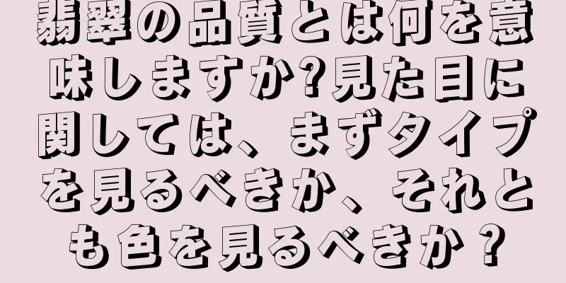 翡翠の品質とは何を意味しますか?見た目に関しては、まずタイプを見るべきか、それとも色を見るべきか？
