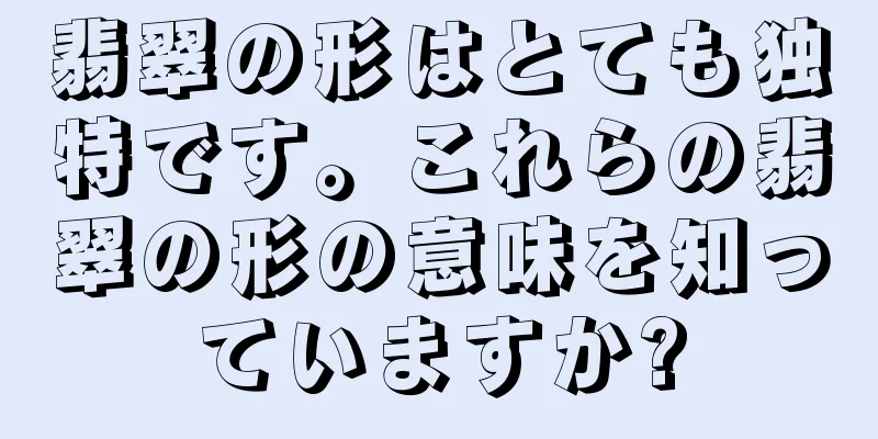 翡翠の形はとても独特です。これらの翡翠の形の意味を知っていますか?