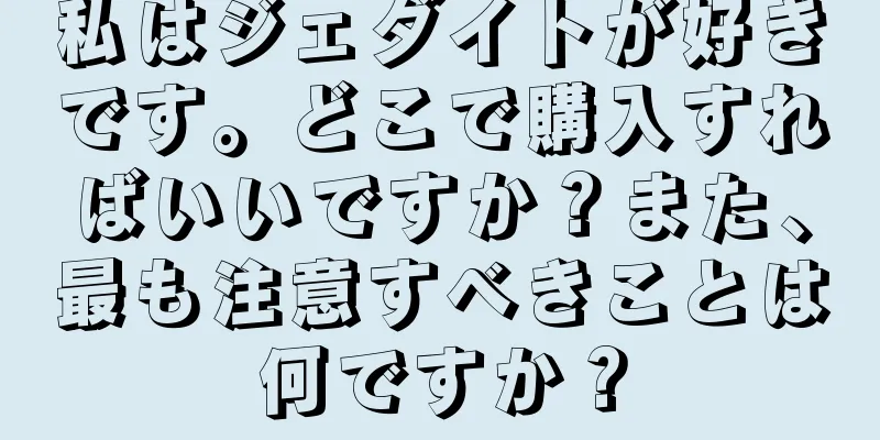 私はジェダイトが好きです。どこで購入すればいいですか？また、最も注意すべきことは何ですか？