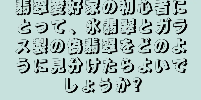 翡翠愛好家の初心者にとって、氷翡翠とガラス製の偽翡翠をどのように見分けたらよいでしょうか?