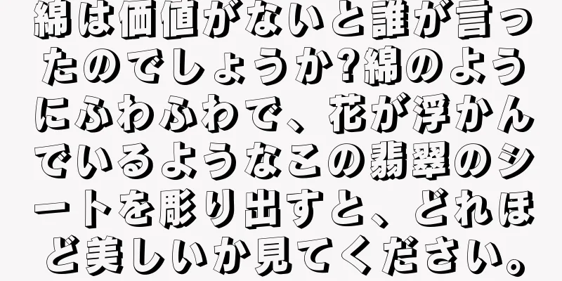 綿は価値がないと誰が言ったのでしょうか?綿のようにふわふわで、花が浮かんでいるようなこの翡翠のシートを彫り出すと、どれほど美しいか見てください。