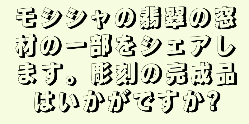 モシシャの翡翠の窓材の一部をシェアします。彫刻の完成品はいかがですか?
