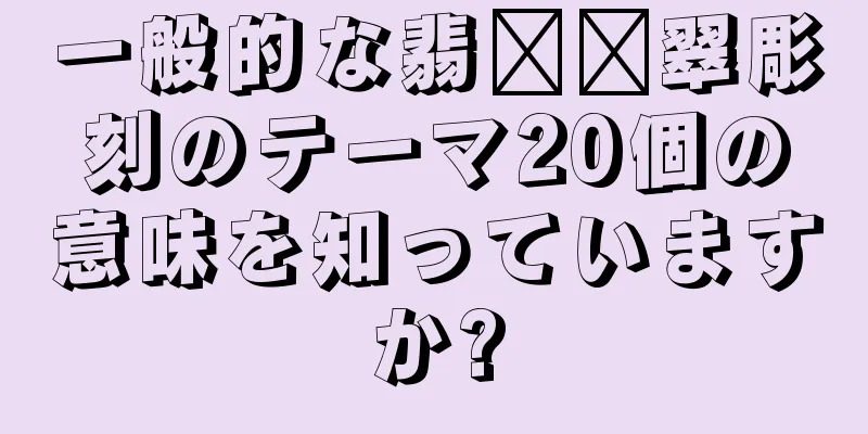 一般的な翡​​翠彫刻のテーマ20個の意味を知っていますか?
