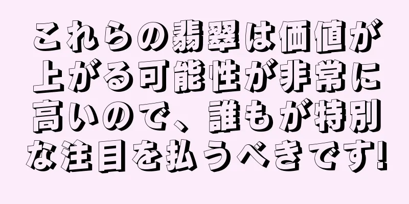 これらの翡翠は価値が上がる可能性が非常に高いので、誰もが特別な注目を払うべきです!