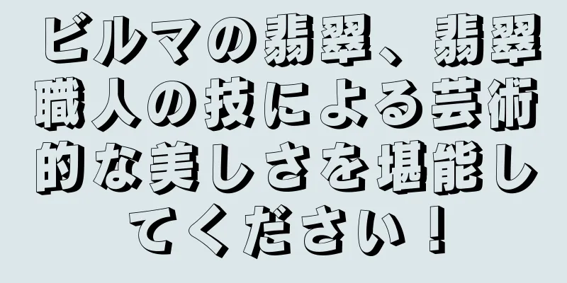 ビルマの翡翠、翡翠職人の技による芸術的な美しさを堪能してください！