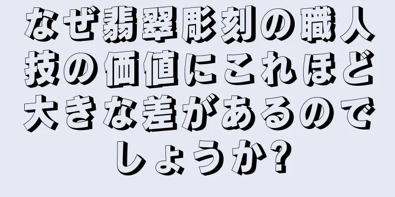 なぜ翡翠彫刻の職人技の価値にこれほど大きな差があるのでしょうか?