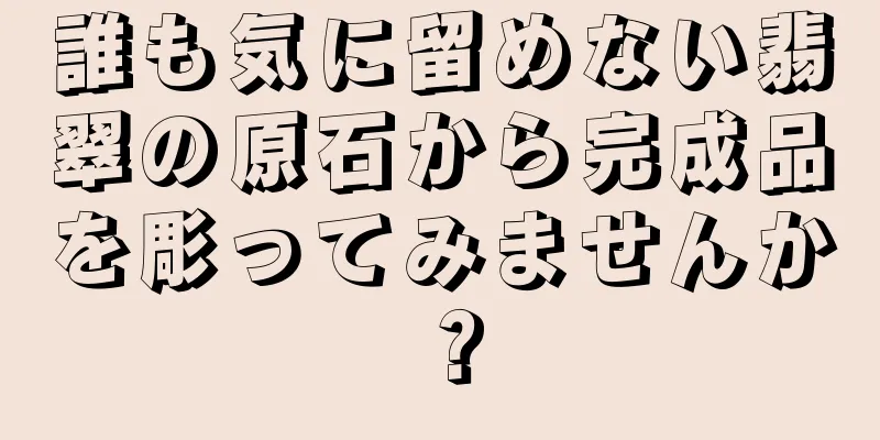誰も気に留めない翡翠の原石から完成品を彫ってみませんか？