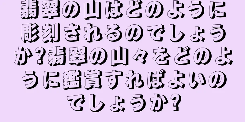 翡翠の山はどのように彫刻されるのでしょうか?翡翠の山々をどのように鑑賞すればよいのでしょうか?