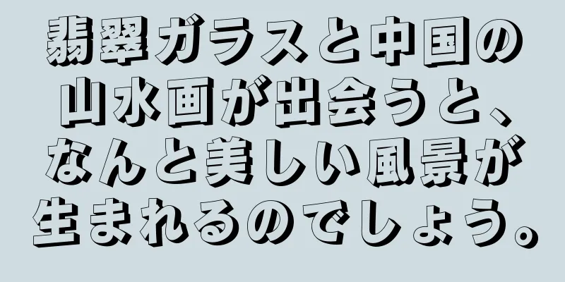 翡翠ガラスと中国の山水画が出会うと、なんと美しい風景が生まれるのでしょう。