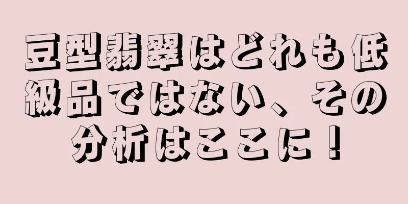 豆型翡翠はどれも低級品ではない、その分析はここに！