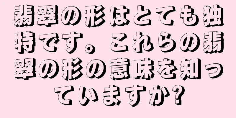 翡翠の形はとても独特です。これらの翡翠の形の意味を知っていますか?