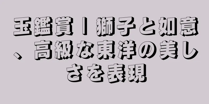 玉鑑賞 | 獅子と如意、高級な東洋の美しさを表現