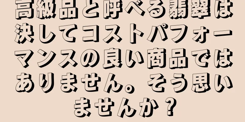 高級品と呼べる翡翠は決してコストパフォーマンスの良い商品ではありません。そう思いませんか？