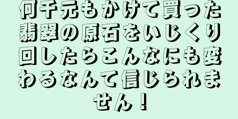 何千元もかけて買った翡翠の原石をいじくり回したらこんなにも変わるなんて信じられません！