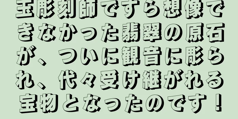 玉彫刻師ですら想像できなかった翡翠の原石が、ついに観音に彫られ、代々受け継がれる宝物となったのです！