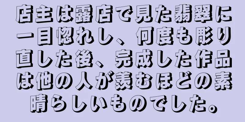 店主は露店で見た翡翠に一目惚れし、何度も彫り直した後、完成した作品は他の人が羨むほどの素晴らしいものでした。