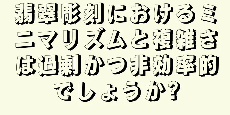 翡翠彫刻におけるミニマリズムと複雑さは過剰かつ非効率的でしょうか?
