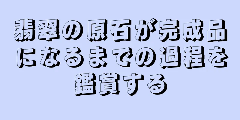 翡翠の原石が完成品になるまでの過程を鑑賞する
