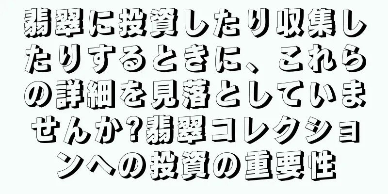 翡翠に投資したり収集したりするときに、これらの詳細を見落としていませんか?翡翠コレクションへの投資の重要性